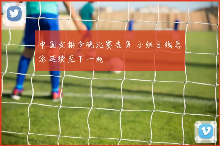 中国女排今晚比赛告负 小组出线悬念延续至下一轮