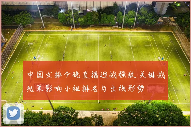 中国女排今晚直播迎战强敌 关键战结果影响小组排名与出线形势
