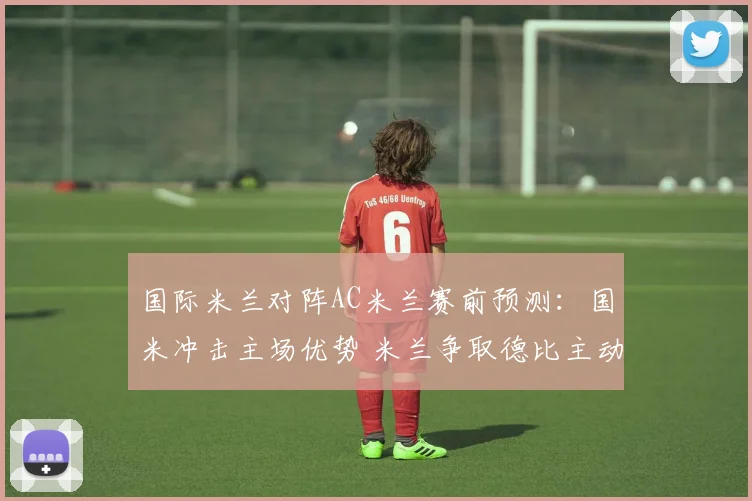 国际米兰对阵AC米兰赛前预测：国米冲击主场优势 米兰争取德比主动权