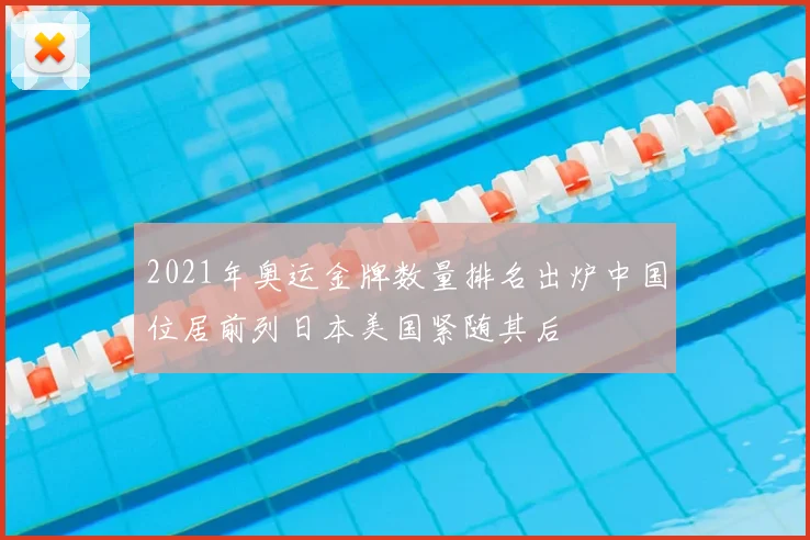 2021年奥运金牌数量排名出炉中国位居前列日本美国紧随其后