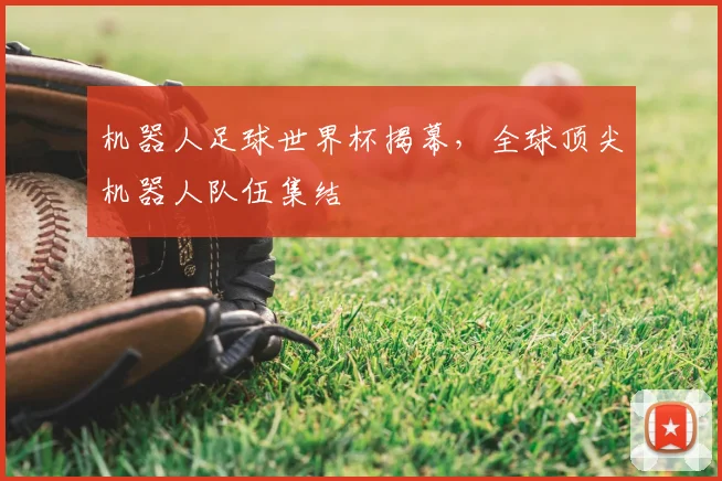 机器人足球世界杯揭幕，全球顶尖机器人队伍集结
