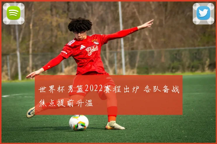 世界杯男篮2022赛程出炉 各队备战焦点提前升温