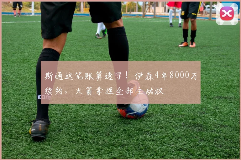 斯通这笔账算透了!伊森4年8000万续约,火箭拿捏全部主动权