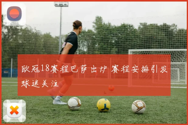 欧冠18赛程巴萨出炉 赛程安排引发球迷关注