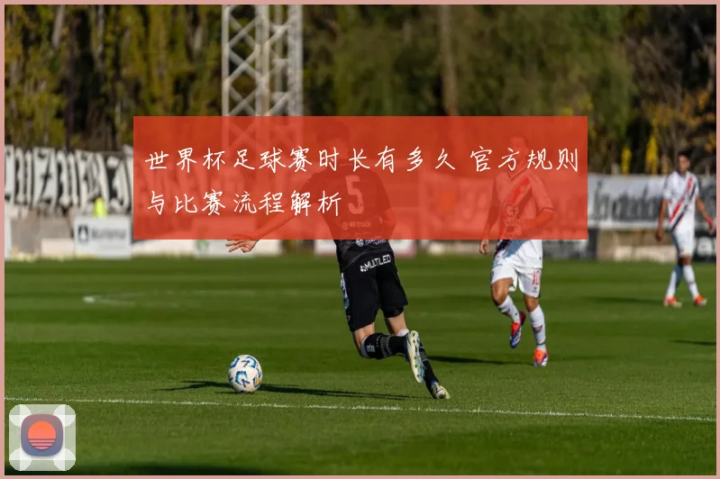 世界杯足球赛时长有多久 官方规则与比赛流程解析