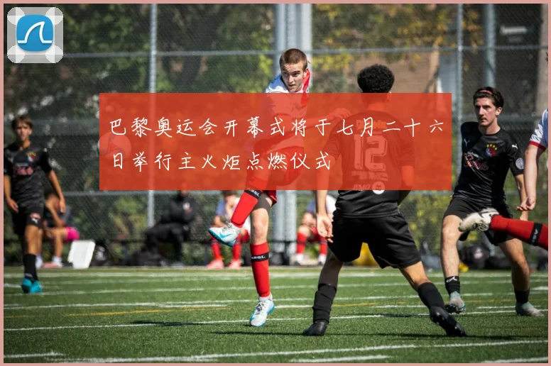 巴黎奥运会开幕式将于七月二十六日举行主火炬点燃仪式