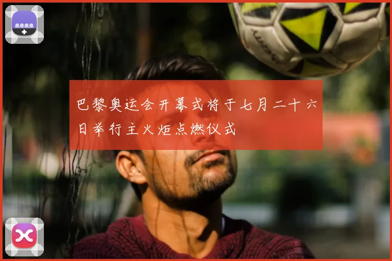 巴黎奥运会开幕式将于七月二十六日举行主火炬点燃仪式