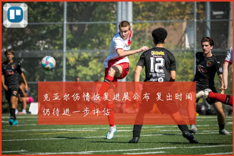 克亚尔伤情恢复进展公布 复出时间仍待进一步评估