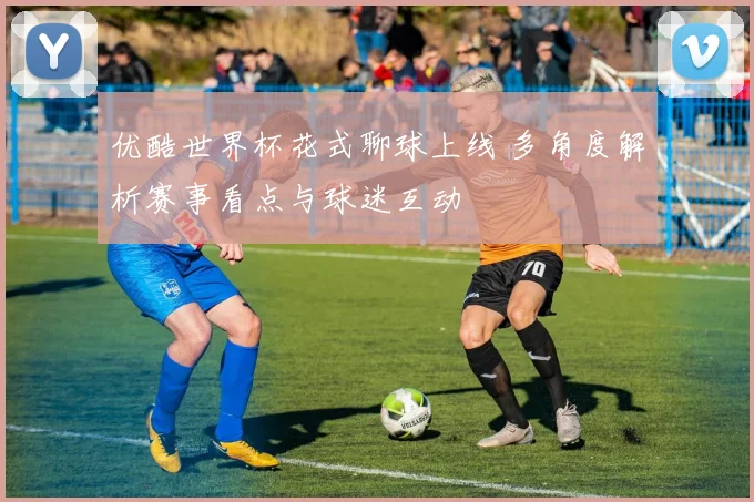 优酷世界杯花式聊球上线 多角度解析赛事看点与球迷互动