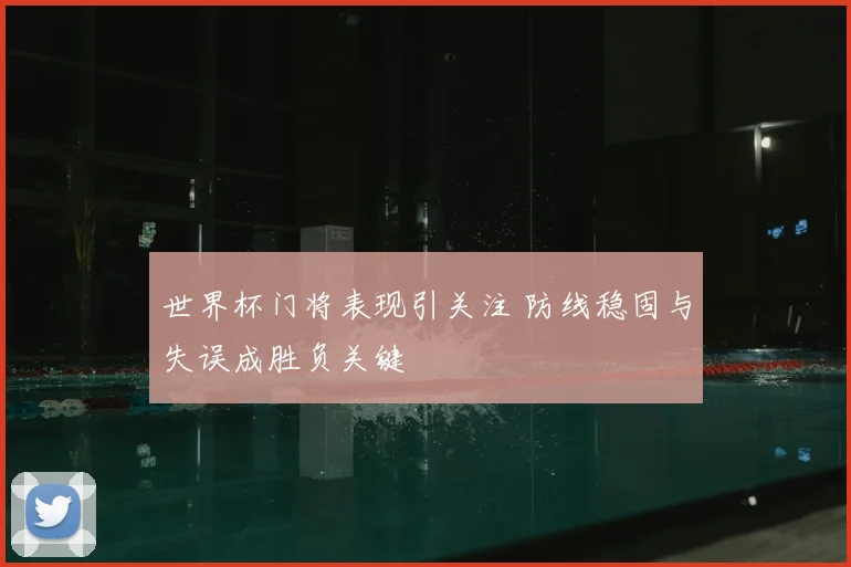 世界杯门将表现引关注 防线稳固与失误成胜负关键