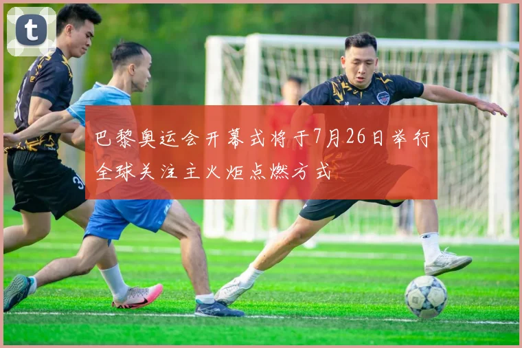 巴黎奥运会开幕式将于7月26日举行全球关注主火炬点燃方式