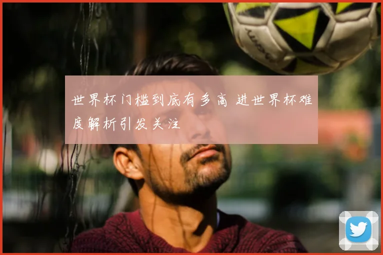 世界杯门槛到底有多高 进世界杯难度解析引发关注