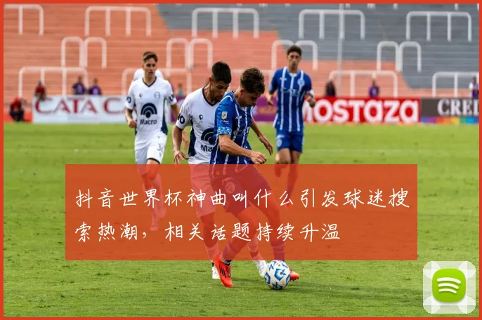 抖音世界杯神曲叫什么引发球迷搜索热潮，相关话题持续升温