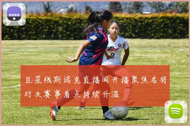 巨星线斯诺克直播间开播聚焦名将对决赛事看点持续升温