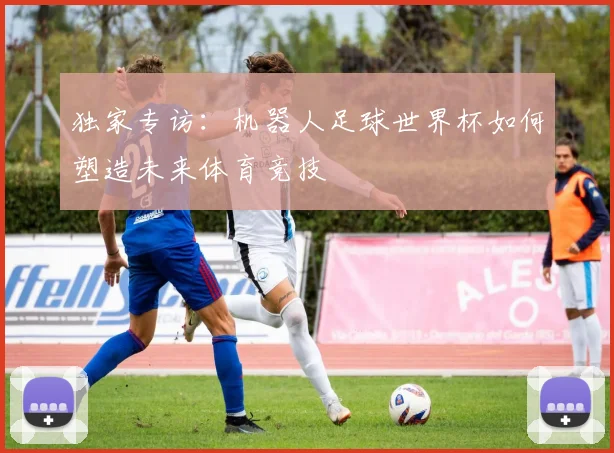 独家专访：机器人足球世界杯如何塑造未来体育竞技
