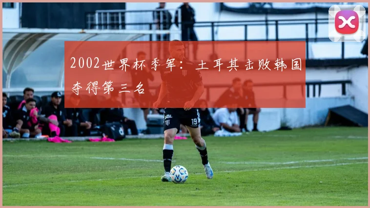 2002世界杯季军：土耳其击败韩国夺得第三名