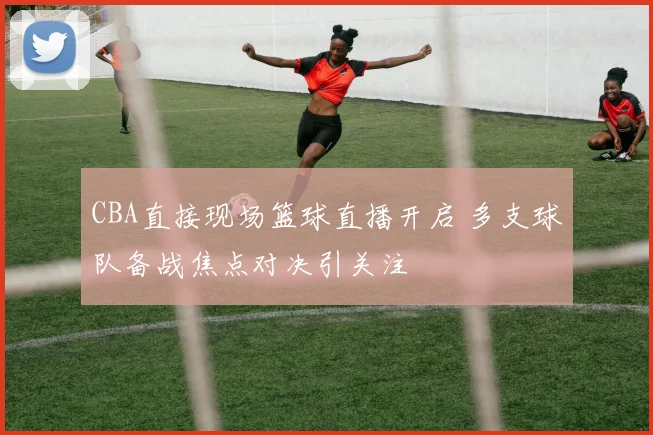 CBA直接现场篮球直播开启 多支球队备战焦点对决引关注