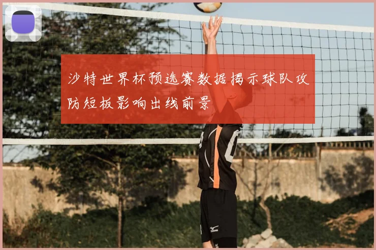 沙特世界杯预选赛数据揭示球队攻防短板影响出线前景