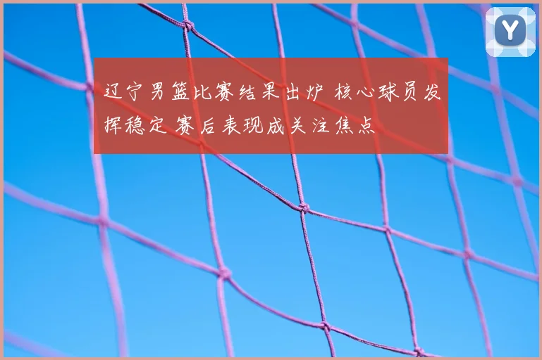 辽宁男篮比赛结果出炉 核心球员发挥稳定 赛后表现成关注焦点