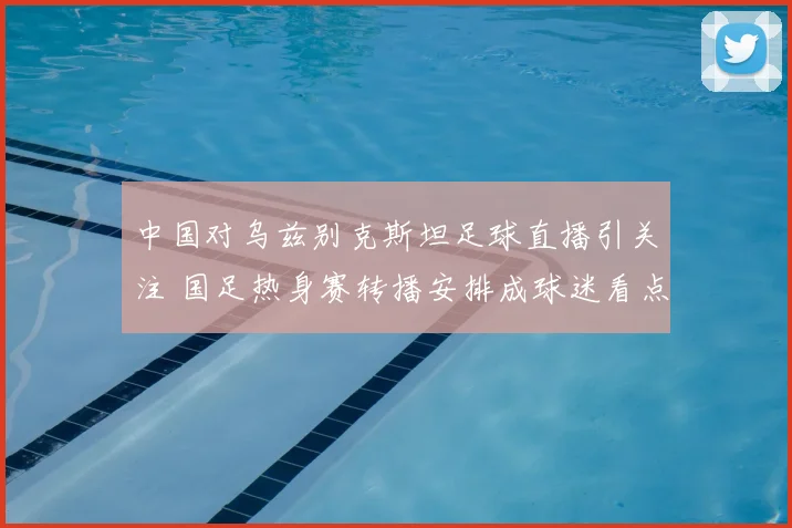 中国对乌兹别克斯坦足球直播引关注 国足热身赛转播安排成球迷看点