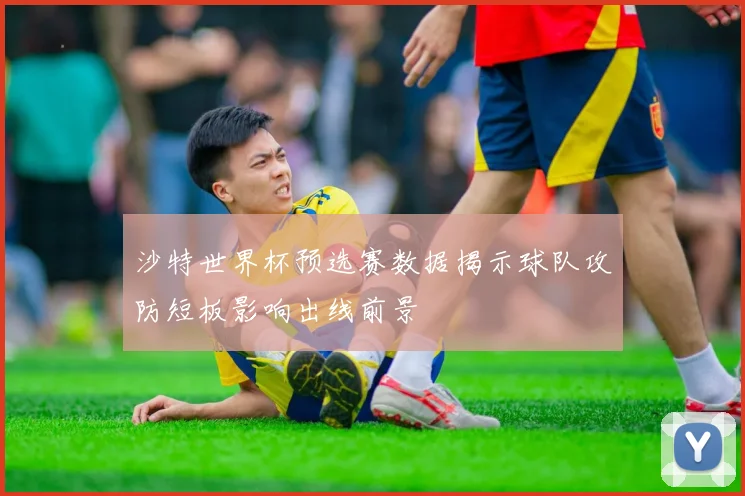沙特世界杯预选赛数据揭示球队攻防短板影响出线前景