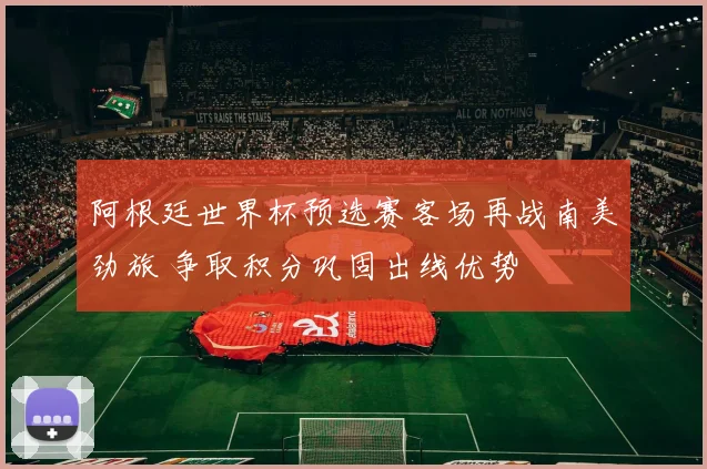 阿根廷世界杯预选赛客场再战南美劲旅 争取积分巩固出线优势