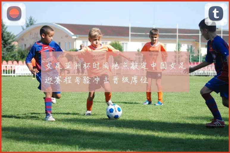 女足亚洲杯时间地点敲定中国女足迎赛程考验冲击晋级席位