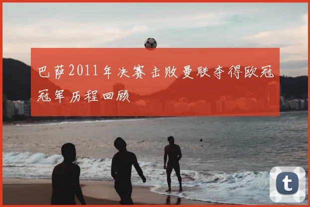 巴萨2011年决赛击败曼联夺得欧冠冠军历程回顾