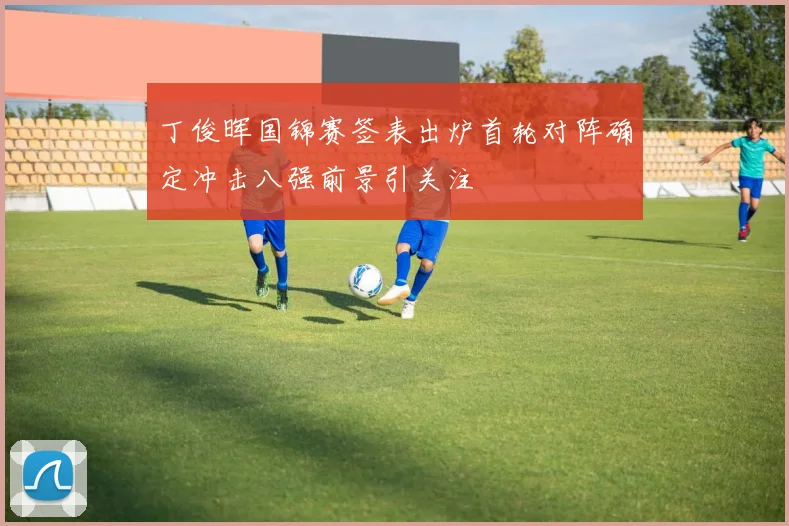 丁俊晖国锦赛签表出炉首轮对阵确定冲击八强前景引关注