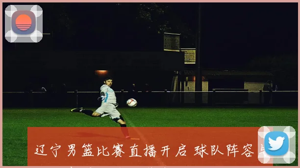 辽宁男篮比赛直播开启 球队阵容与攻防表现成关注焦点