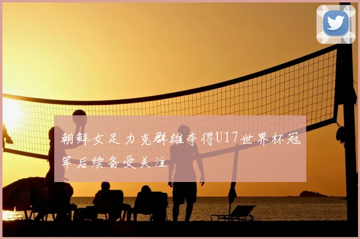 朝鲜女足力克群雄夺得U17世界杯冠军后续备受关注