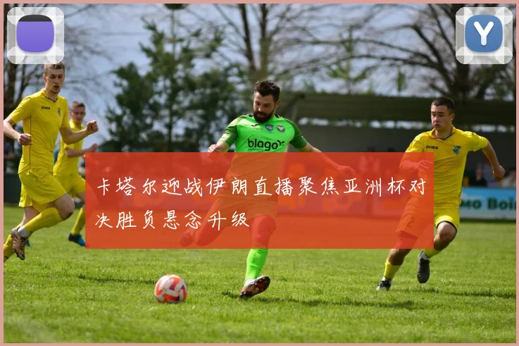 卡塔尔迎战伊朗直播聚焦亚洲杯对决胜负悬念升级