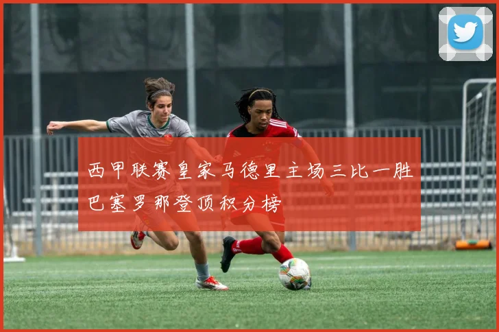 西甲联赛皇家马德里主场三比一胜巴塞罗那登顶积分榜