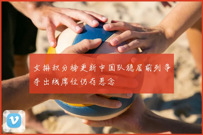 女排积分榜更新中国队稳居前列争夺出线席位仍存悬念