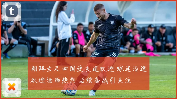 朝鲜女足回国受夹道欢迎 球迷沿途欢迎场面热烈 后续备战引关注