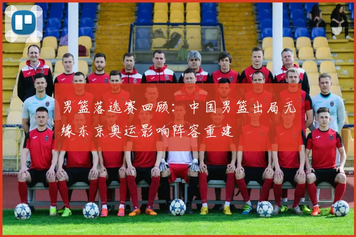 男篮落选赛回顾：中国男篮出局无缘东京奥运影响阵容重建