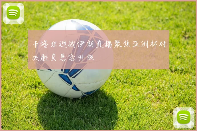 卡塔尔迎战伊朗直播聚焦亚洲杯对决胜负悬念升级