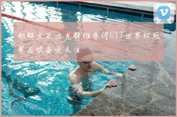 朝鲜女足力克群雄夺得U17世界杯冠军后续备受关注