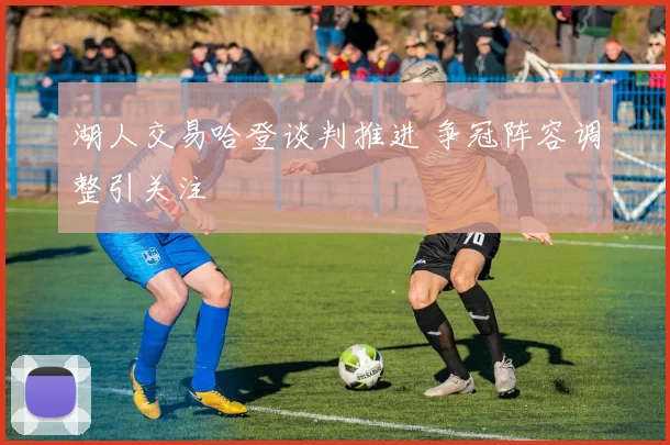 湖人交易哈登谈判推进 争冠阵容调整引关注