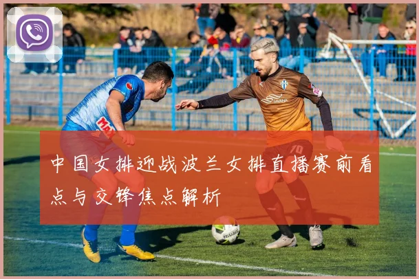 中国女排迎战波兰女排直播赛前看点与交锋焦点解析