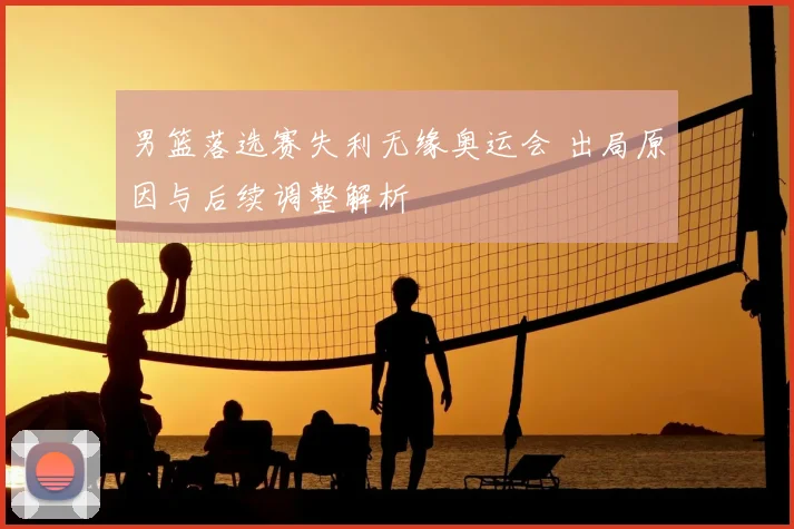 男篮落选赛失利无缘奥运会 出局原因与后续调整解析