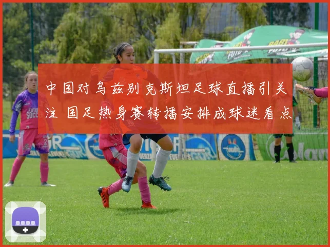 中国对乌兹别克斯坦足球直播引关注 国足热身赛转播安排成球迷看点