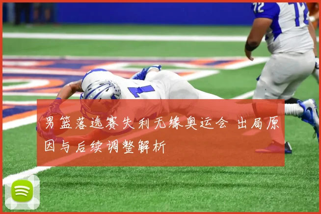 男篮落选赛失利无缘奥运会 出局原因与后续调整解析