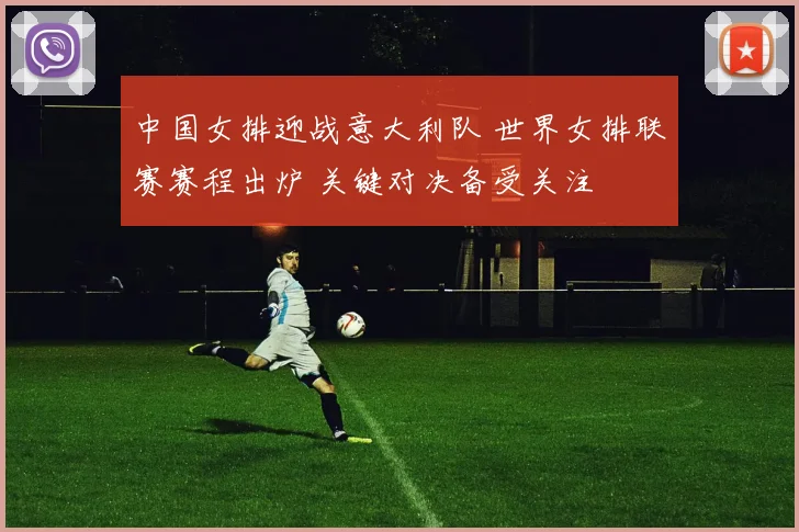 中国女排迎战意大利队 世界女排联赛赛程出炉 关键对决备受关注